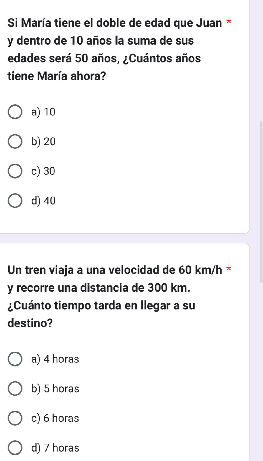 Si María tiene el doble de edad que Juan *
y dentro de 10 años la suma de sus
edades será 50 años, ¿Cuántos años
tiene María ahora?
a) 10
b) 20
c) 30
d) 40
Un tren viaja a una velocidad de 60 km/h *
y recorre una distancia de 300 km.
¿Cuánto tiempo tarda en llegar a su
destino?
a) 4 horas
b) 5 horas
c) 6 horas
d) 7 horas