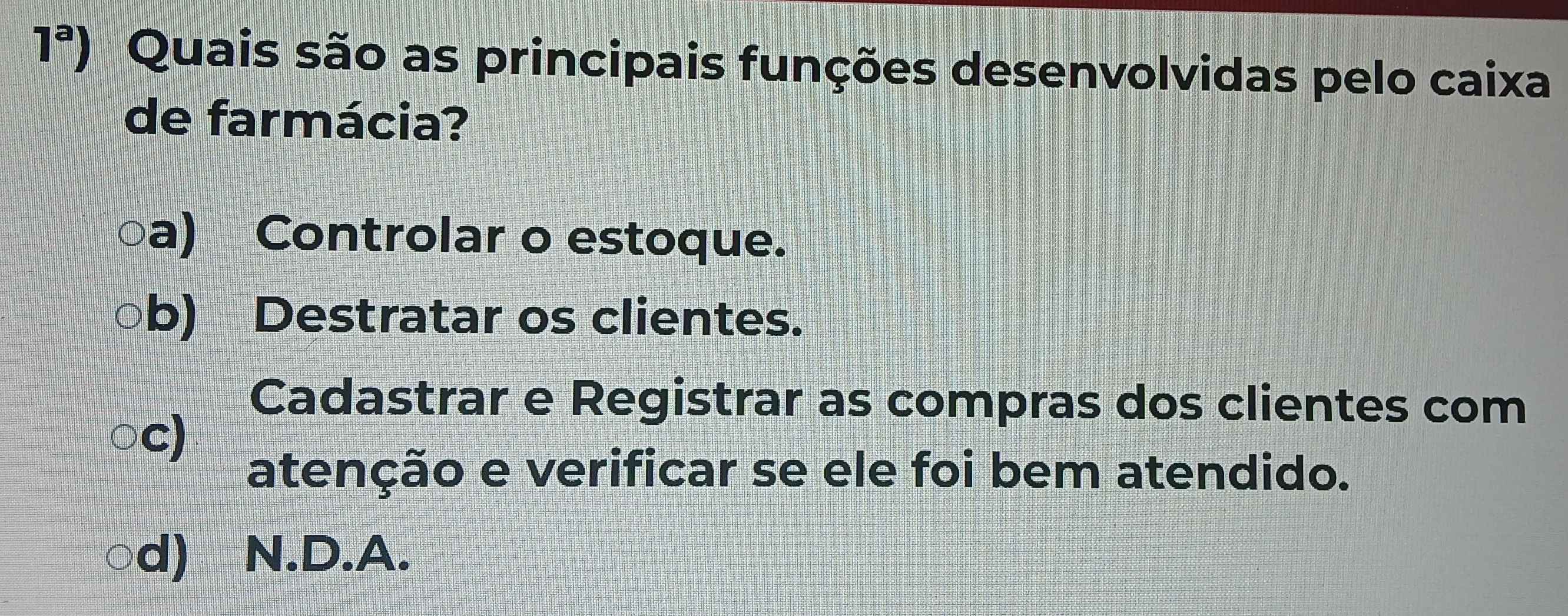 1^a) Quais são as principais funções desenvolvidas pelo caixa
de farmácia?
a) Controlar o estoque.
b) Destratar os clientes.
Cadastrar e Registrar as compras dos clientes com
c)
atenção e verificar se ele foi bem atendido.
d) N.D.A.