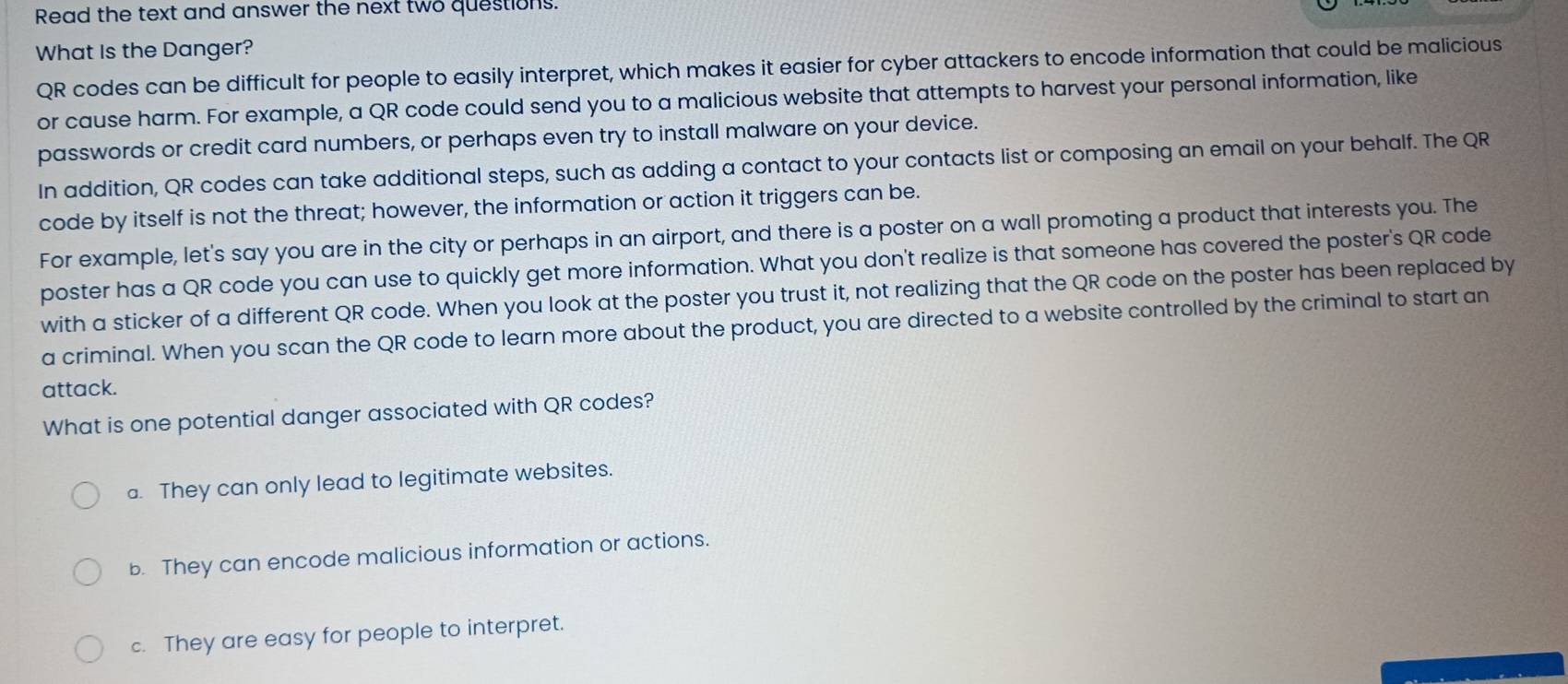 Read the text and answer the next two questions.
What Is the Danger?
QR codes can be difficult for people to easily interpret, which makes it easier for cyber attackers to encode information that could be malicious
or cause harm. For example, a QR code could send you to a malicious website that attempts to harvest your personal information, like
passwords or credit card numbers, or perhaps even try to install malware on your device.
In addition, QR codes can take additional steps, such as adding a contact to your contacts list or composing an email on your behalf. The QR
code by itself is not the threat; however, the information or action it triggers can be.
For example, let's say you are in the city or perhaps in an airport, and there is a poster on a wall promoting a product that interests you. The
poster has a QR code you can use to quickly get more information. What you don't realize is that someone has covered the poster's QR code
with a sticker of a different QR code. When you look at the poster you trust it, not realizing that the QR code on the poster has been replaced by
a criminal. When you scan the QR code to learn more about the product, you are directed to a website controlled by the criminal to start an
attack.
What is one potential danger associated with QR codes?
a. They can only lead to legitimate websites.
b. They can encode malicious information or actions.
c. They are easy for people to interpret.