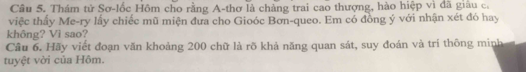 Thám tử Sơ-lốc Hôm cho rằng A-thơ là chàng trai cao thượng, hào hiệp vì đã giâu c. 
việc thấy Me-ry lấy chiếc mũ miện đưa cho Gioóc Bơn-queo. Em có đồng ý với nhận xét đó hay 
không? Vì sao? 
Câu 6. Hãy viết đoạn văn khoảng 200 chữ là rõ khả năng quan sát, suy đoán và trí thông minh 
tuyệt vời của Hôm.