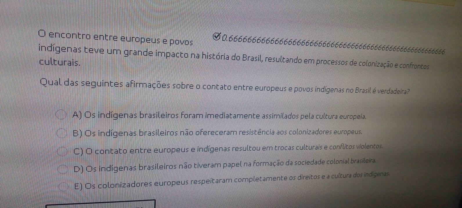 encontro entre europeus e povos
0.666666666666666666666666666666666666666666666666666666
indígenas teve um grande impacto na história do Brasil, resultando em processos de colonização e confrontos
culturais.
Qual das seguintes afirmações sobre o contato entre europeus e povos indígenas no Brasil é verdadeira?
A) Os indígenas brasileiros foram imediatamente assimilados pela cultura europeia.
B) Os indígenas brasileiros não ofereceram resistência aos colonizadores europeus.
C) O contato entre europeus e indígenas resultou em trocas culturais e conflitos violentos.
D) Os indígenas brasileiros não tiveram papel na formação da sociedade colonial brasileira.
E) Os colonizadores europeus respeitaram completamente os direitos e a cultura dos indígenas.