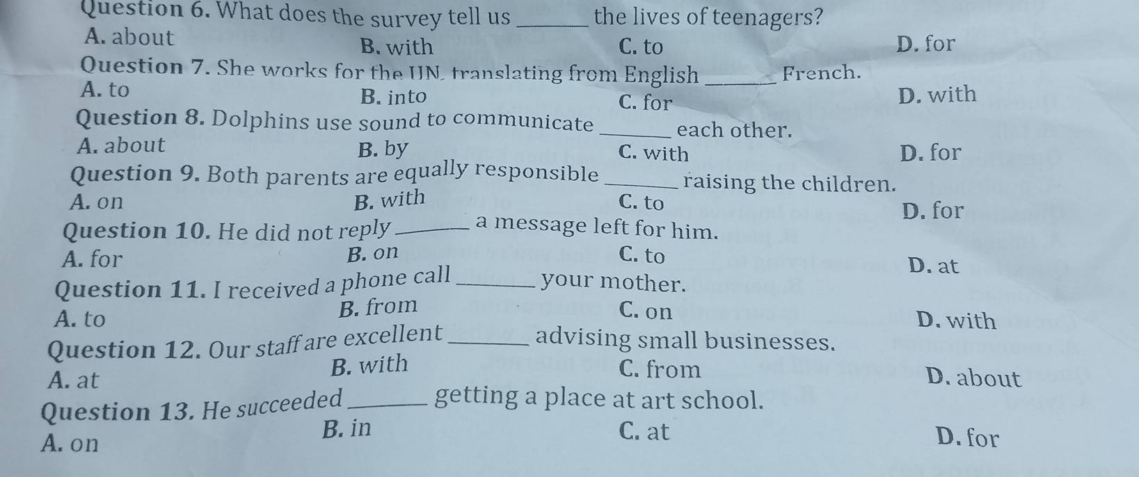 What does the survey tell us _the lives of teenagers?
A. about
B. with C. to D. for
Question 7. She works for the UN, translating from English _French.
A. to B. into C. for
D. with
Question 8. Dolphins use sound to communicate _each other.
A. about B. by D. for
C. with
Question 9. Both parents are equally responsible _raising the children.
A. on B. with C. to
D. for
Question 10. He did not reply_
a message left for him.
A. for B. on C. to D. at
Question 11. I received a phone call_
your mother.
A. to B. from C. on D. with
Question 12. Our staff are excellent_ advising small businesses.
A. at B. with
C. from D. about
Question 13. He succeeded_
getting a place at art school.
B. in C. at
A.on D. for