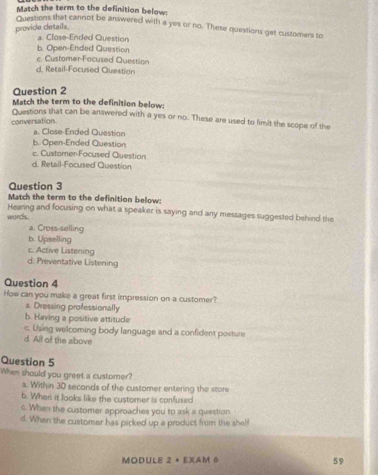 Match the term to the definition below:
Questions that cannot be answered with a yes or no. These questions get customers to
provide details.
a Close-Ended Question
b. Open-Ended Question
c. Customer-Focused Question
d. Retail-Focused Question
Question 2
Match the term to the definition below:
Questions that can be answered with a yes or no. These are used to limit the scope of the
conversation.
a. Close-Ended Question
b. Open-Ended Question
c. Customer-Focused Question
d. Retail-Focused Question
Question 3
Match the term to the definition below:
Hearing and focusing on what a speaker is saying and any messages suggested behind the
words.
a. Cross-selling
b. Upselling
c. Active Listening
d. Preventative Listening
Question 4
How can you make a great first impression on a customer?
s. Dressing professionally
b. Having a positive attitude
c. Using welcoming body language and a confident posture
d. All of the above
Question 5
When should you greet a customer?
a. Within 30 seconds of the customer entering the store
6. When it looks like the customer is confused
c. When the customer approaches you to ask a question
d. When the customer has picked up a product from the shelf
MODULE 2 × EXAM 6 59