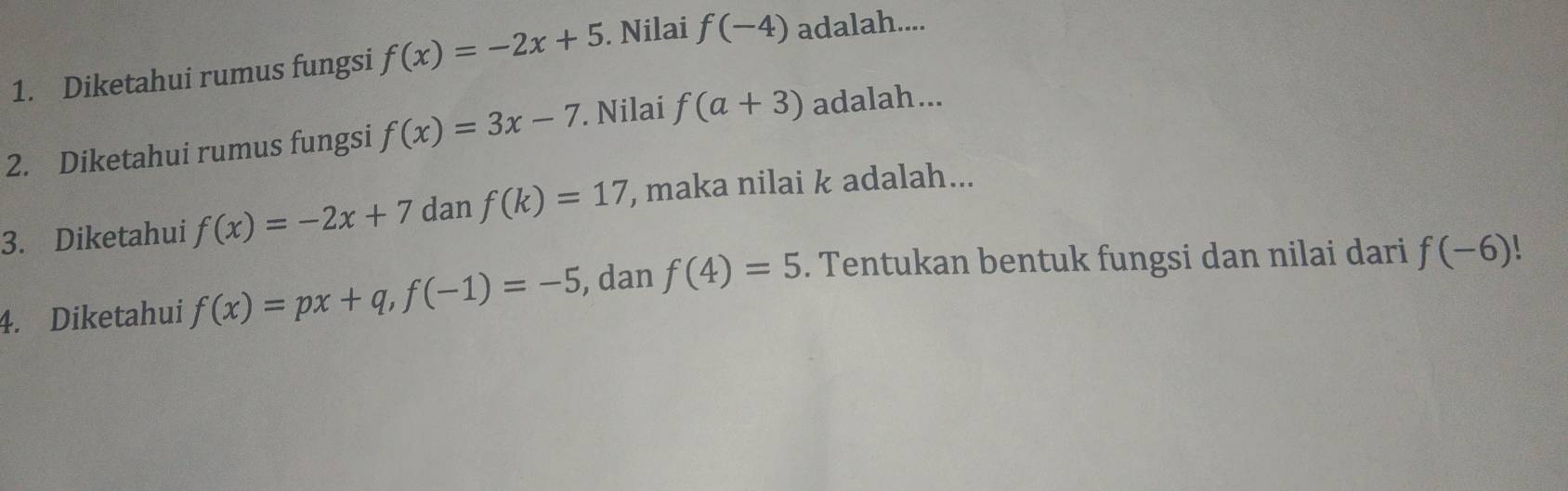 Diketahui rumus fungsi f(x)=-2x+5. Nilai f(-4) adalah.... 
2. Diketahui rumus fungsi f(x)=3x-7. Nilai f(a+3) adalah... 
3. Diketahui f(x)=-2x+7 dan f(k)=17 , maka nilai k adalah... 
4. Diketahui f(x)=px+q, f(-1)=-5 , dan f(4)=5. Tentukan bentuk fungsi dan nilai dari f(-6)