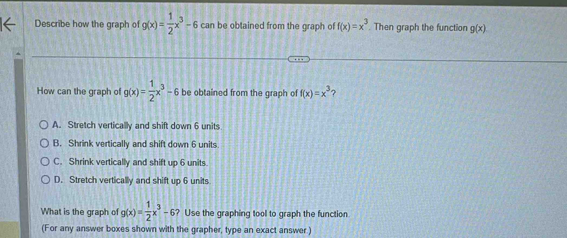 Describe how the graph of g(x)= 1/2 x^3-6 can be obtained from the graph of f(x)=x^3. Then graph the function g(x)
How can the graph of g(x)= 1/2 x^3-6 be obtained from the graph of f(x)=x^3 ?
A. Stretch vertically and shift down 6 units.
B. Shrink vertically and shift down 6 units.
C. Shrink vertically and shift up 6 units.
D. Stretch vertically and shift up 6 units
What is the graph of g(x)= 1/2 x^3-6 ? Use the graphing tool to graph the function
(For any answer boxes shown with the grapher, type an exact answer.)