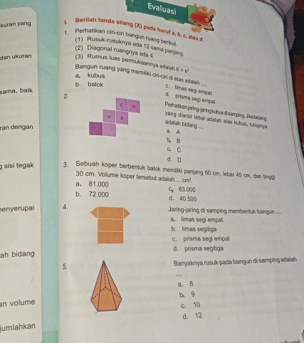 Evaluasi
kuran yāng
L Berllah tanda silang (X) pada huruf s, b, c, alau d
1. Perhatikan ciri-ciri bangun ruang berkut.
(1) Rusuk-rusuknya ada 12 sama panjang
(2) Diagonal ruangnya ada 4
dan ukuran (3) Rumus luas permukaannya adaah. 6* 10^2.
a, kubus
Bangun ruang yang memiliki ciri-ciri di atas adaiah ...
b. balok c. Timas segi empat
sama, baik
2.
d. prisma segi empel
Perhatikanjaring-janngkubus disamping . liatidang
yang diarair tebai adalah alas kubus, Iuhupnya.
ran dengan
adalah bidang .
a A
b, B
C C
d. D
g sisi tegak 3. Sebuah koper berbentuk balok memiliki panjang 60 cm, lebar 45 cm, dan tingg
30 cm. Volume koper tersebut adalah ... cm^1.
a， 81.000 C 63.000
b. 72,000 d. 4D.500
enyerupai 4.
Jaring-jaring di samping membentuk bangun ..
a limas segi empat
b. limas segitiga
c. prisma segi empal
ah bidang d. prisma segitiga
5.
Banyaknya rusuk pada bangun di samping adalah,
a. B
b 9
an volume
c. 10
d. 12
jumlahkan