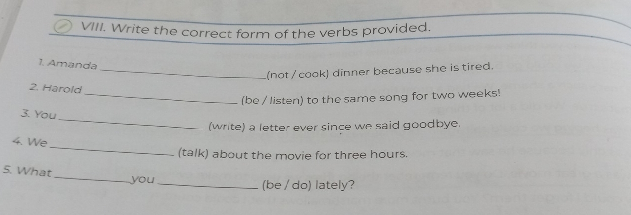 Write the correct form of the verbs provided. 
1. Amanda 
_(not / cook) dinner because she is tired. 
2. Harold 
_(be / listen) to the same song for two weeks! 
_ 
3. You 
(write) a letter ever since we said goodbye. 
_ 
4. We 
(talk) about the movie for three hours. 
_ 
5. What 
you_ (be / do) lately?