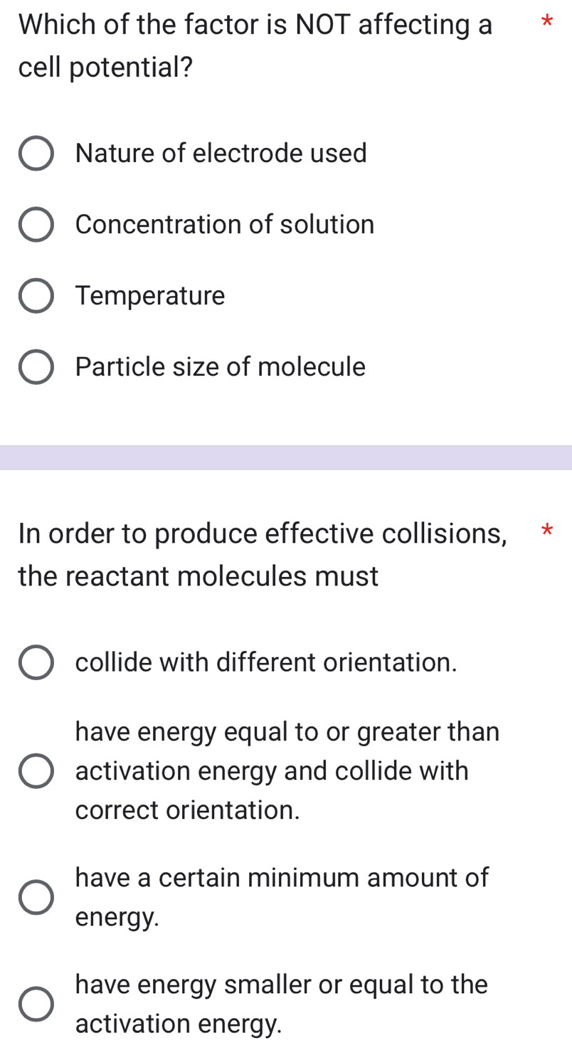 Which of the factor is NOT affecting a *
cell potential?
Nature of electrode used
Concentration of solution
Temperature
Particle size of molecule
In order to produce effective collisions, *
the reactant molecules must
collide with different orientation.
have energy equal to or greater than
activation energy and collide with
correct orientation.
have a certain minimum amount of
energy.
have energy smaller or equal to the
activation energy.