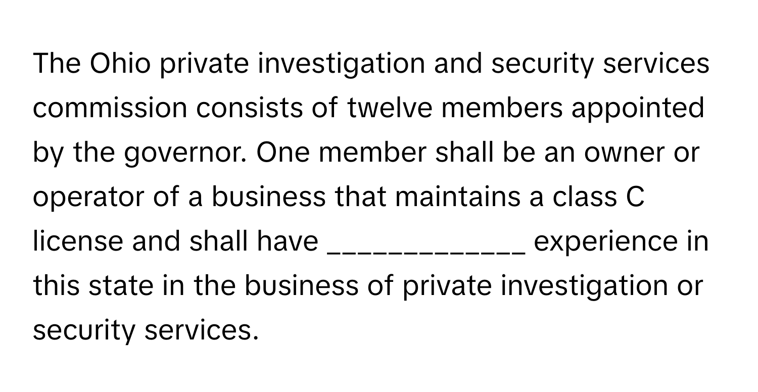 The Ohio private investigation and security services commission consists of twelve members appointed by the governor. One member shall be an owner or operator of a business that maintains a class C license and shall have _____________ experience in this state in the business of private investigation or security services.