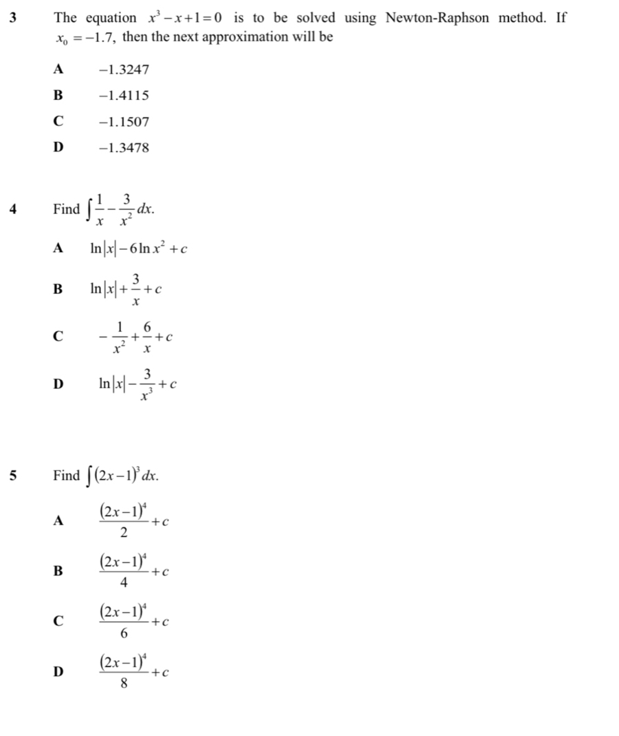 The equation x^3-x+1=0 is to be solved using Newton-Raphson method. If
x_0=-1.7 , then the next approximation will be
A -1.3247
B -1.4115
C −1.1507
D₹ −1.3478
4 Find ∈t  1/x - 3/x^2 dx. 
A ln |x|-6ln x^2+c
B ln |x|+ 3/x +c
C - 1/x^2 + 6/x +c
D ln |x|- 3/x^3 +c
5 Find ∈t (2x-1)^3dx.
A frac (2x-1)^42+c
B frac (2x-1)^44+c
C frac (2x-1)^46+c
D frac (2x-1)^48+c