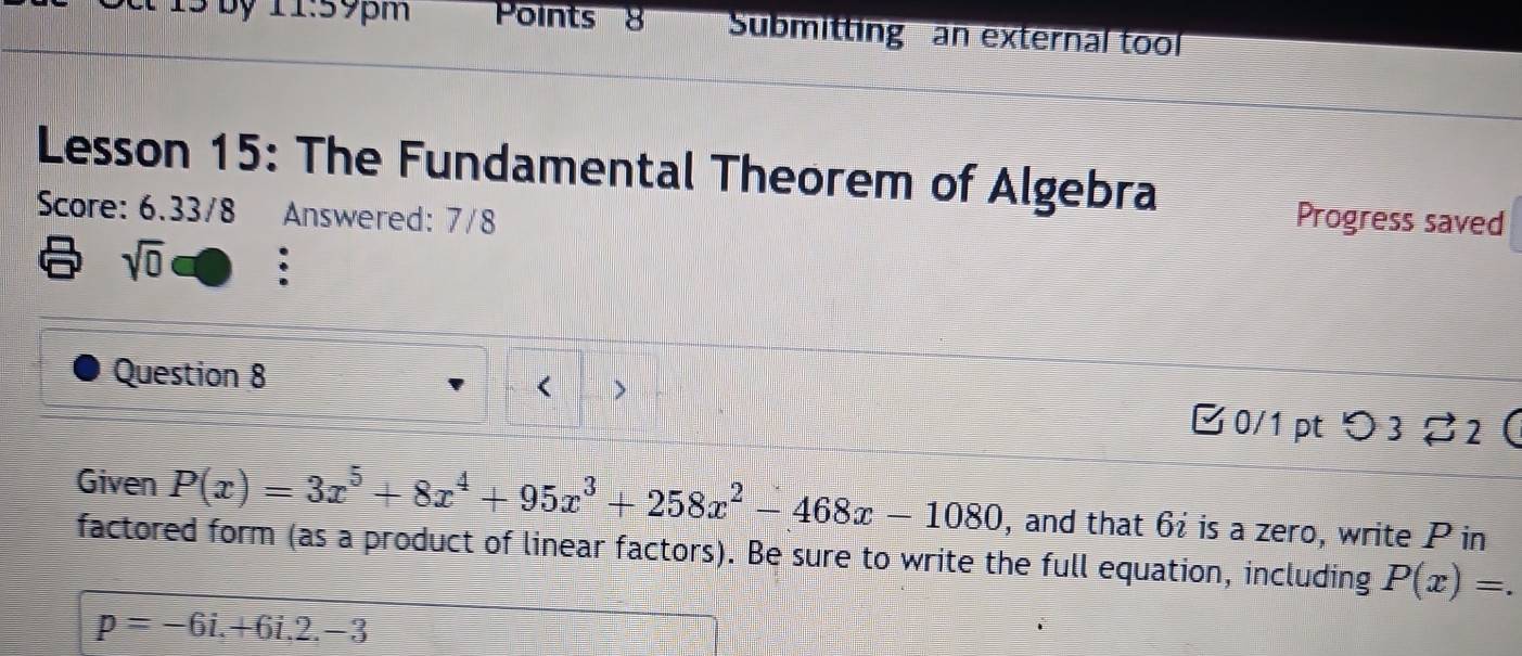 by 11:59pm Points 8 Submitting an external too 
Lesson 15: The Fundamental Theorem of Algebra 
Score: 6.33/8 Answered: 7/8 
Progress saved 
sqrt(0) 
Question 8 
□0/1 pt つ3 %2  
Given P(x)=3x^5+8x^4+95x^3+258x^2-468x-1080 , and that 6 : is a zero, write P in 
factored form (as a product of linear factors). Be sure to write the full equation, including P(x)=.
p=-6i.+6i.2.-3