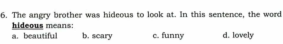 The angry brother was hideous to look at. In this sentence, the word
hideous means:
a. beautiful b. scary c. funny d. lovely