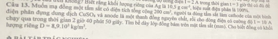lển không? Biết răng khổi lượng riêng của Ag là đông độ đồng điện I=2A , hiệu suất điện phân là 100%. trong thời gian t=3 giò thì có đù đề
10.5gcm^(-3)
Câu 13. Muốn mạ đồng một tấm sắt có diện tích tổng cộng 200cm^2
điện phân đựng dung dịch CuSO₄ và anode là một thanh đồng nguyên chất, rồi cho dòng điện có cường , người ta đùng tầm sắt làm cathode của một bình 
chạy qua trong thời gian 2 giờ 40 phút 50 giây. Tìm bề dày lớp đồng bám trên mặt tắm sắt (mm). Cho biết đồng cô khổi 
lượng riêng D=8, 9.10^3kg/m^3.
dQI=10A