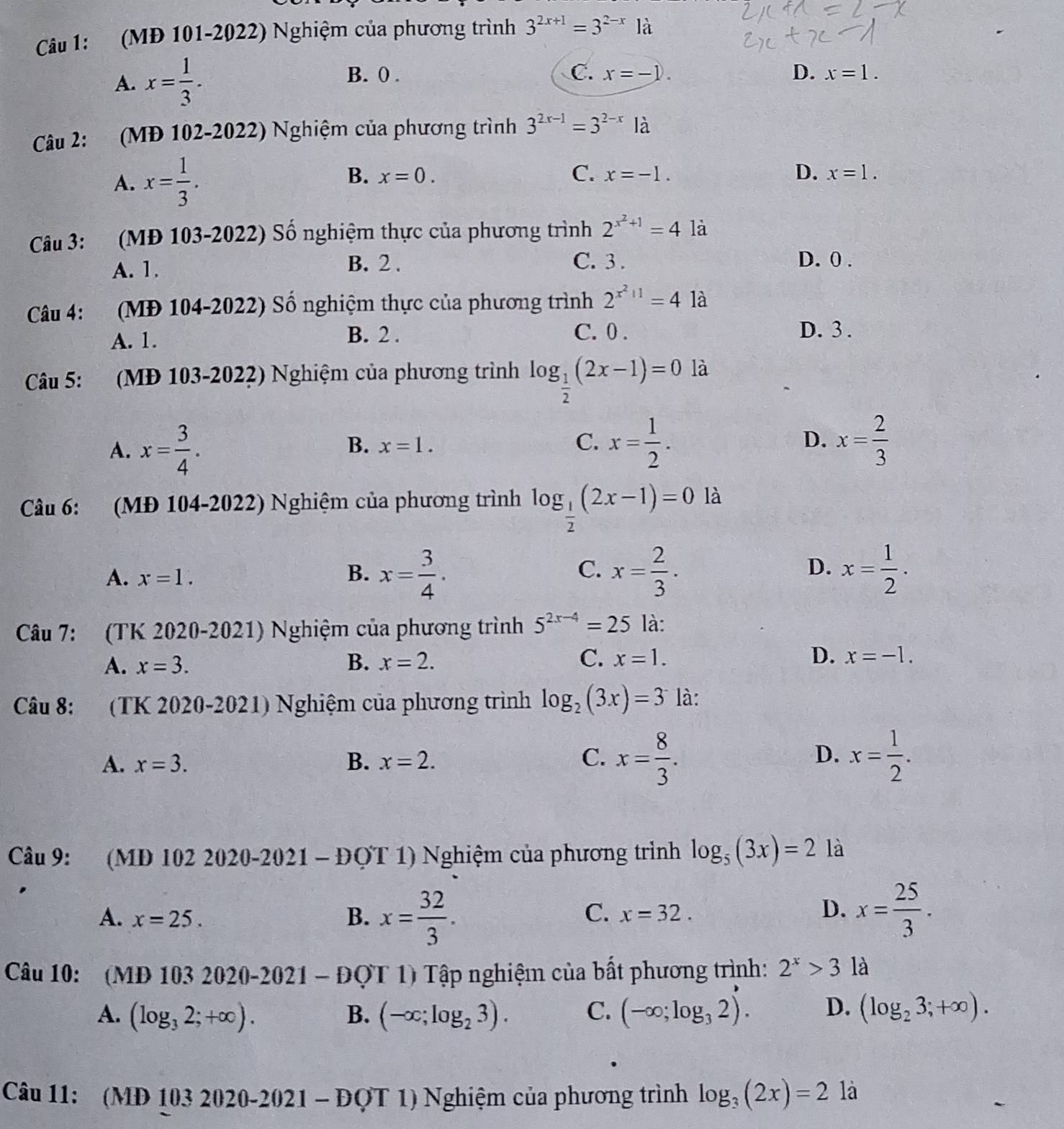 (MĐ 101-2022) Nghiệm của phương trình 3^(2x+1)=3^(2-x)1dot a
B. 0 . C. D. x=1.
A. x= 1/3 . x=-1.
Câu 2: (MĐ 102-2022) Nghiệm của phương trình 3^(2x-1)=3^(2-x)Ia
A. x= 1/3 .
B. x=0. C. x=-1. D. x=1.
Câu 3: (MĐ 103-2022) Số nghiệm thực của phương trình 2^(x^2)+1=4 là
A. 1.
B. 2 . C. 3 . D. 0 .
Câu 4: (MĐ 104-2022) Số nghiệm thực của phương trình 2^(x^2)+1=4 là
A. 1.
B. 2 . C. 0 . D. 3 .
Câu 5: (MĐ 103-2022) Nghiệm của phương trình log _ 1/2 (2x-1)=0 là
A. x= 3/4 .
B. x=1. C. x= 1/2 . D. x= 2/3 
Câu 6: (MĐ 104-2022) Nghiệm của phương trình log _ 1/2 (2x-1)=0 là
A. x=1.
B. x= 3/4 . x= 2/3 . x= 1/2 .
C.
D.
Câu 7: (TK 2020-2021) Nghiệm của phương trình 5^(2x-4)=25 là:
A. x=3. B. x=2. C. x=1. D. x=-1.
Câu 8: (TK 2020-2021) Nghiệm của phương trình log _2(3x)=3 là:
D.
A. x=3. B. x=2. C. x= 8/3 . x= 1/2 .
Câu 9: M D 1022020-2021-DOT 1) Nghiệm của phương trình log _5(3x)=2 là
A. x=25. B. x= 32/3 . x= 25/3 .
C. x=32.
D.
Câu 10:  MD1032020-2021-DQT1) Tập nghiệm của bất phương trình: 2^x>3 là
A. (log _32;+∈fty ). B. (-∈fty ;log _23). C. (-∈fty ;log _32)'. D. (log _23;+∈fty ).
Câu 11: (MD 103 20 1 20-2021 - ĐQT 1) Nghiệm của phương trình log _3(2x)=2 là