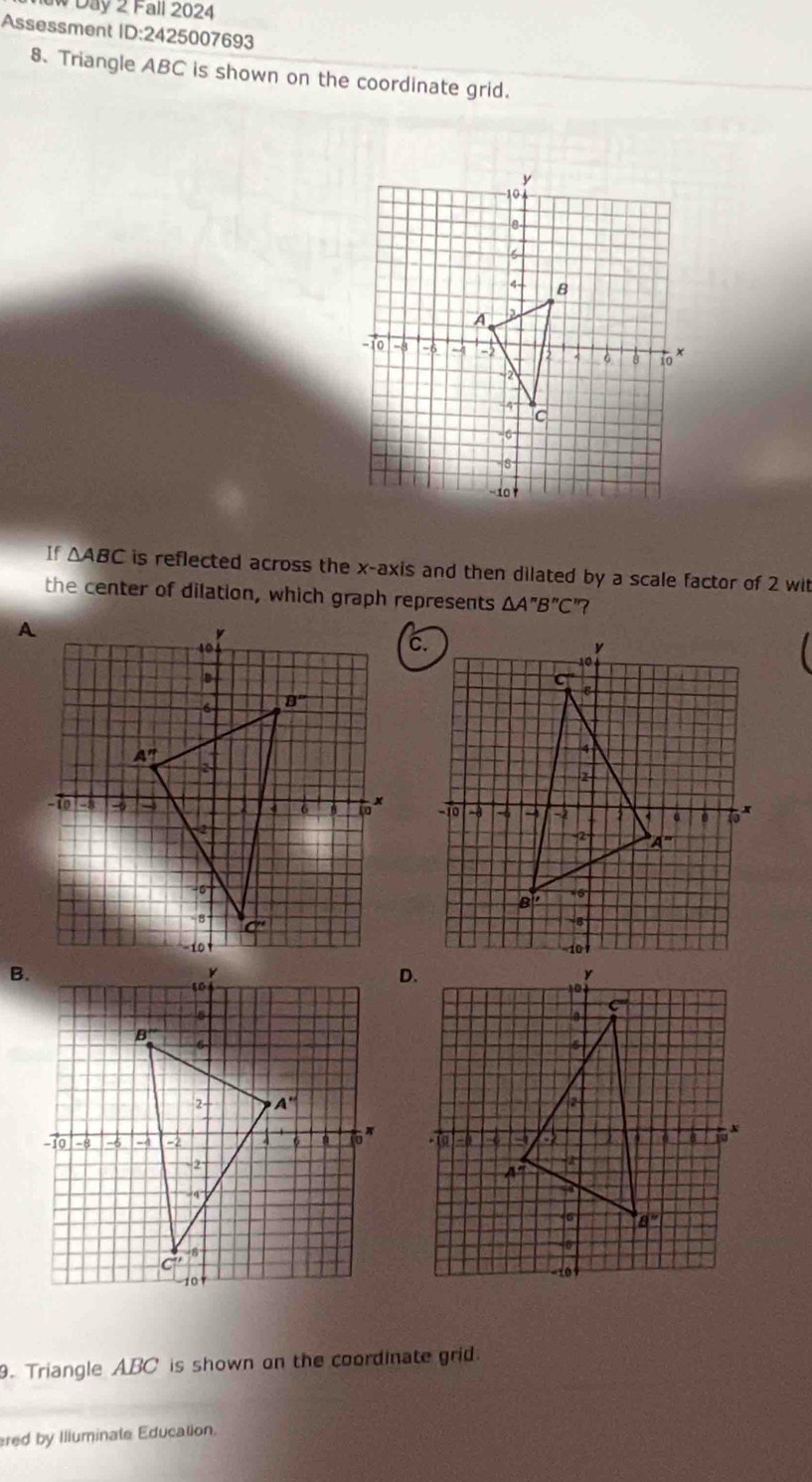 Day 2 Fall 2024
Assessment ID:2 425007693
8. Triangle ABC is shown on the coordinate grid.
If △ ABC is reflected across the x-axis and then dilated by a scale factor of 2 wit
the center of dilation, which graph represents △ A''B''C'
B.
 
9. Triangle ABC is shown on the coordinate grid.
ered by Illuminate Education.