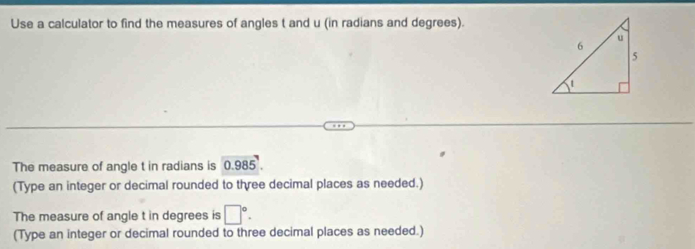 Use a calculator to find the measures of angles t and u (in radians and degrees). 
The measure of angle t in radians is ( 2 985
(Type an integer or decimal rounded to three decimal places as needed.) 
The measure of angle t in degrees is □°. 
(Type an integer or decimal rounded to three decimal places as needed.)