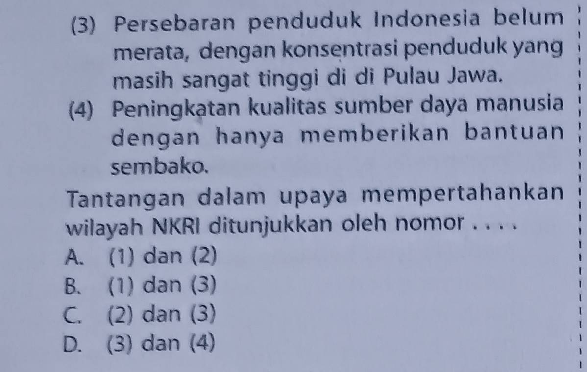 (3) Persebaran penduduk Indonesia belum
merata, dengan konsentrasi penduduk yang
masih sangat tinggi di di Pulau Jawa.
(4) Peningkatan kualitas sumber daya manusia
dengan hanya memberikan bantuan 
sembako.
Tantangan dalam upaya mempertahankan
wilayah NKRI ditunjukkan oleh nomor . . . .
A. (1) dan (2)
B. (1) dan (3)
C. (2) dan (3)
D. (3) dan (4)