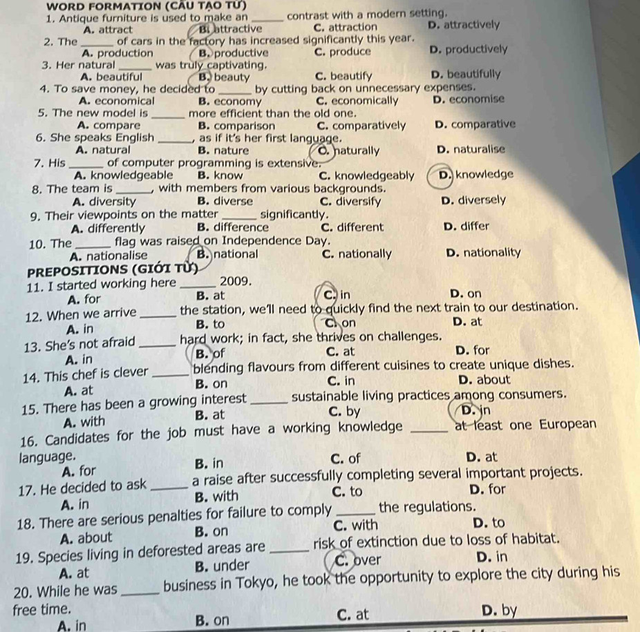 WORD FORMATION (CÄU TẠO Từ)
1. Antique furniture is used to make an _contrast with a modern setting.
A. attract Bi attractive C. attraction D. attractively
2. The_ of cars in the factory has increased significantly this year.
A. production B. productive C. produce D. productively
3. Her natural _was truly captivating.
A. beautiful B. beauty C. beautify D. beautifully
4. To save money, he decided to _by cutting back on unnecessary expenses.
A. economical B. economy C. economically D. economise
5. The new model is _more efficient than the old one.
A. compare B. comparison C. comparatively D. comparative
6. She speaks English _, as if it's her first language.
A. natural B. nature O. naturally D. naturalise
7. His _of computer programming is extensive.
A. knowledgeable B. know C. knowledgeably D. knowledge
8. The team is _, with members from various backgrounds.
A. diversity B. diverse C. diversify D. diversely
9. Their viewpoints on the matter _significantly.
A. differently B. difference C. different D. differ
10. The _flag was raised on Independence Day.
A. nationalise B. national C. nationally D. nationality
PREPOSITIONS (GIỚi Từ)
11. I started working here _2009.
A. for B. at C. in D. on
12. When we arrive _the station, we'll need to quickly find the next train to our destination.
A. in B. to C. on D. at
13. She's not afraid _hard work; in fact, she thrives on challenges.
A. in B. of C. at D. for
14. This chef is clever _blending flavours from different cuisines to create unique dishes.
A. at B. on C. in D. about
15. There has been a growing interest_ sustainable living practices among consumers.
C. by
A. with B. at D. jn
16. Candidates for the job must have a working knowledge _at least one European
language. C. of D. at
A. for
B. in
17. He decided to ask _a raise after successfully completing several important projects.
C. to
A. in B. with D. for
18. There are serious penalties for failure to comply _the regulations.
C. with D. to
A. about B. on
19. Species living in deforested areas are _risk of extinction due to loss of habitat.
A. at B. under C. over
D. in
20. While he was_ business in Tokyo, he took the opportunity to explore the city during his
free time. D. by
A. in B. on C. at
