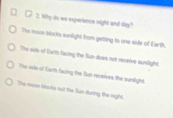 Why do we experience night and day?
The moon blocks sunlight from getting to one side of Earth.
The side of Earth facing the Sun does not receive sunlight.
The side of Earth facing the Sun receives the sunlight.
The eaon blacks out the Sun during the night.