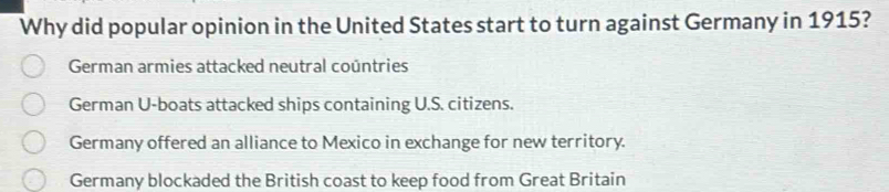 Why did popular opinion in the United States start to turn against Germany in 1915?
German armies attacked neutral coúntries
German U-boats attacked ships containing U.S. citizens.
Germany offered an alliance to Mexico in exchange for new territory.
Germany blockaded the British coast to keep food from Great Britain