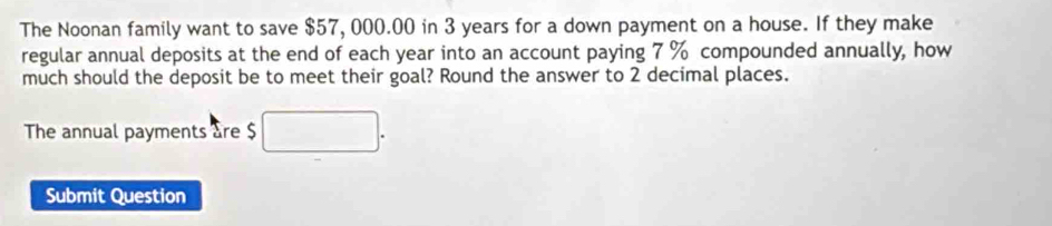 The Noonan family want to save $57, 000.00 in 3 years for a down payment on a house. If they make 
regular annual deposits at the end of each year into an account paying 7 % compounded annually, how 
much should the deposit be to meet their goal? Round the answer to 2 decimal places. 
The annual payments are $
Submit Question