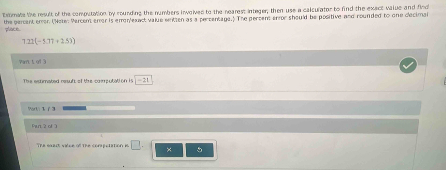 Estimate the result of the computation by rounding the numbers involved to the nearest integer, then use a calculator to find the exact value and find 
the percent error. (Note: Percent error is error/exact value written as a percentage.) The percent error should be positive and rounded to one decimal 
place.
7.22(-5.77+2.53)
Part 1 of 3 
The estimated result of the computation is | -21
Part: 1 / 3 
Part 2 of 3 
The exact value of the computation is × 5