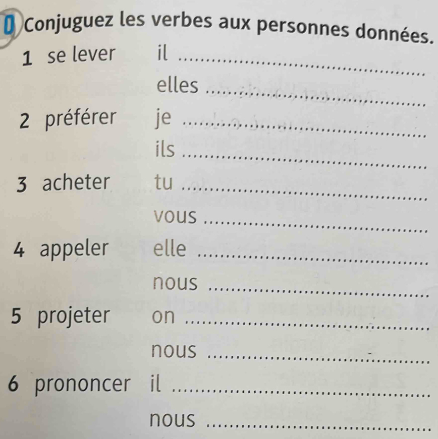 # Conjuguez les verbes aux personnes données. 
1 se lever il_ 
elles_ 
2 préférer je_ 
ils_ 
3 acheter tu_ 
vous_ 
4 appeler elle_ 
nous_ 
5 projeter on_ 
nous_ 
6 prononcer il_ 
nous_