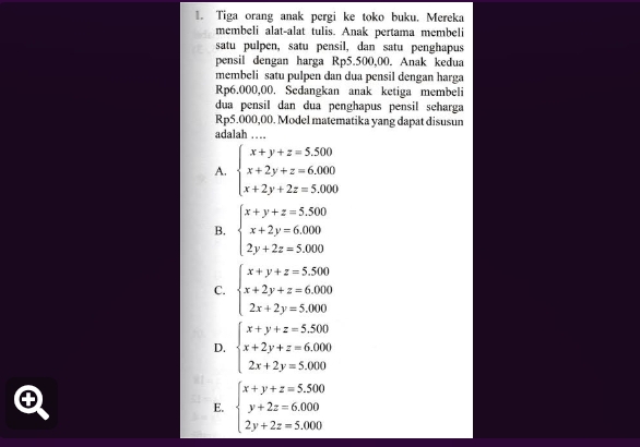 Tiga orang anak pergi ke toko buku. Mereka
membeli alat-alat tulis. Anak pertama membeli
satu pulpen, satu pensil, dan satu penghapus
pensil dengan harga Rp5.500,00. Anak kedua
membeli satu pulpen dan dua pensil dengan harga
Rp6.000,00. Sedangkan anak ketiga membeli
dua pensil dan dua penghapus pensil seharga
Rp5.000,00. Model matematika yang dapat disusun
adalah …
A. beginarrayl x+y+z=5.500 x+2y+z=6.000 x+2y+2z=5.000endarray.
B. beginarrayl x+y+z=5.500 x+2y=6.000 2y+2z=5.000endarray.
C. beginarrayl x+y+z=5.500 x+2y+z=6.000 2x+2y=5.000endarray.
D. beginarrayl x+y+z=5.500 x+2y+z=6.000 2x+2y=5.000endarray.
E. beginarrayl x+y+z=5.500 y+2z=6.000 2y+2z=5.000endarray.