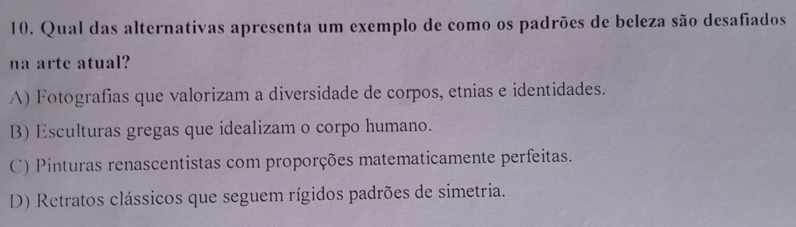 Qual das alternativas apresenta um exemplo de como os padrões de beleza são desafiados
na arte atual?
A) Fotografías que valorizam a diversidade de corpos, etnias e identidades.
B) Esculturas gregas que idealizam o corpo humano.
C) Pinturas renascentistas com proporções matematicamente perfeitas.
D) Retratos clássicos que seguem rígidos padrões de simetria.