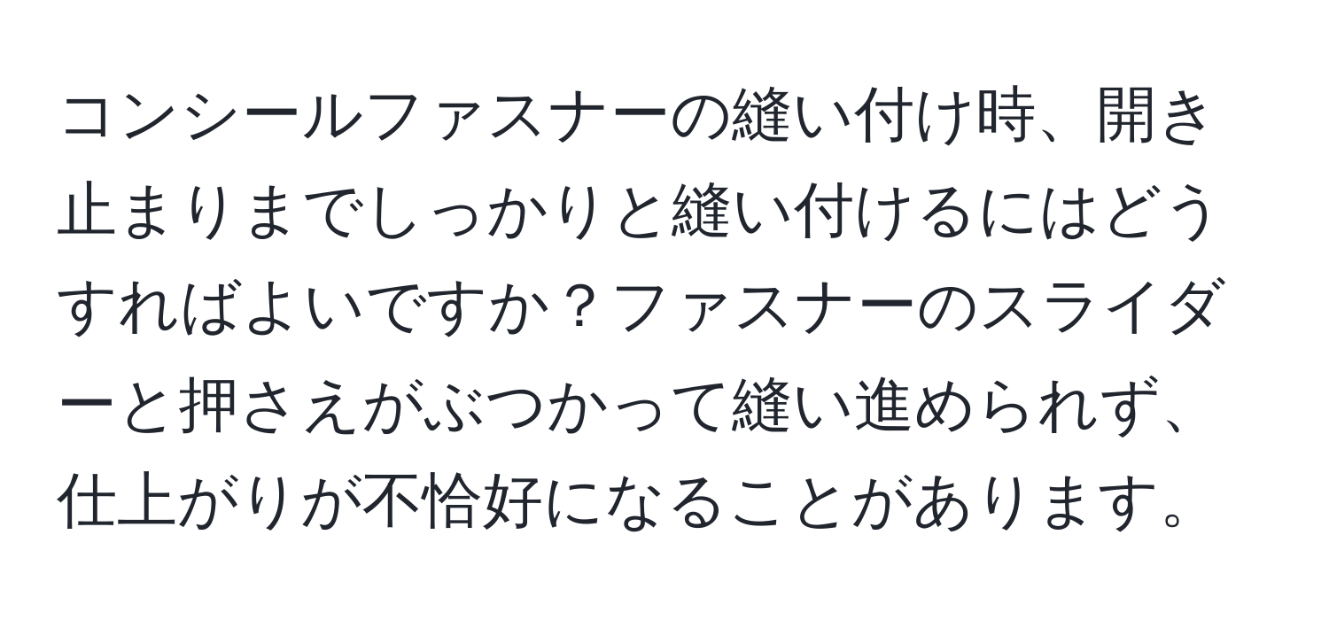 コンシールファスナーの縫い付け時、開き止まりまでしっかりと縫い付けるにはどうすればよいですか？ファスナーのスライダーと押さえがぶつかって縫い進められず、仕上がりが不恰好になることがあります。