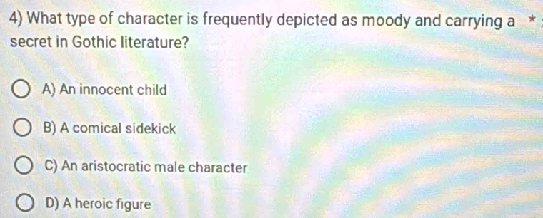 What type of character is frequently depicted as moody and carrying a *
secret in Gothic literature?
A) An innocent child
B) A comical sidekick
C) An aristocratic male character
D) A heroic figure