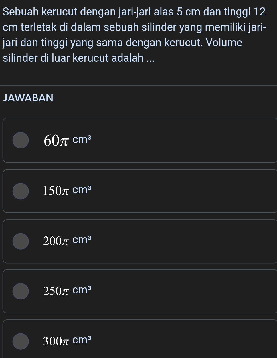 Sebuah kerucut dengan jari-jari alas 5 cm dan tinggi 12
cm terletak di dalam sebuah silinder yang memiliki jari-
jari dan tinggi yang sama dengan kerucut. Volume
silinder di luar kerucut adalah ...
JAWABAN
60π cm^3
150π cm^3
200π cm^3
250π cm^3
300π cm^3