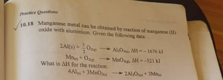 Practice Questions 
10.18 Manganese metal can be obtained by reaction of manganese (II) 
oxide with aluminium. Given the following data
2Al(s)+ 3/2 O_2(g)to Al_2O_3(s); △ H=-1676kJ
What is △ H Mn_(s)+O_2(g)to MnO_2(g); △ H=-521kJ
for the reaction:
4Al_(n)+3MnO_2(s)to 2Al_2O_3(s)+3Mn_(s)