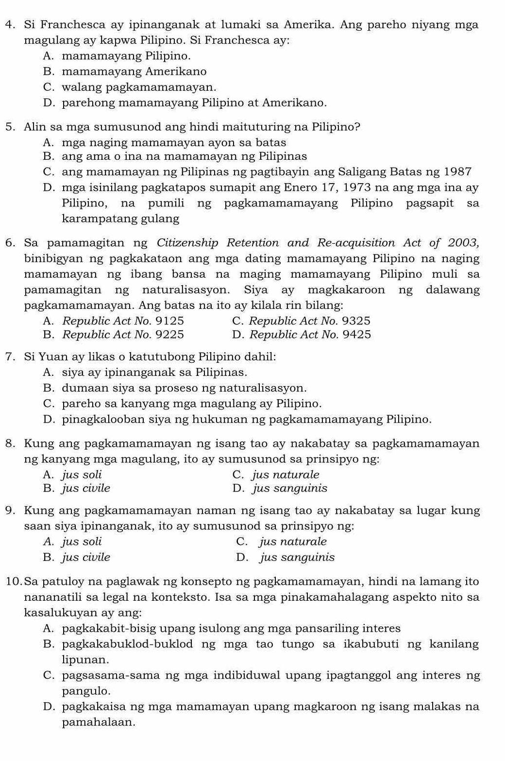 Si Franchesca ay ipinanganak at lumaki sa Amerika. Ang pareho niyang mga
magulang ay kapwa Pilipino. Si Franchesca ay:
A. mamamayang Pilipino.
B. mamamayang Amerikano
C. walang pagkamamamayan.
D. parehong mamamayang Pilipino at Amerikano.
5. Alin sa mga sumusunod ang hindi maituturing na Pilipino?
A. mga naging mamamayan ayon sa batas
B. ang ama o ina na mamamayan ng Pilipinas
C. ang mamamayan ng Pilipinas ng pagtibayin ang Saligang Batas ng 1987
D. mga isinilang pagkatapos sumapit ang Enero 17, 1973 na ang mga ina ay
Pilipino, na pumili ng pagkamamamayang Pilipino pagsapit sa
karampatang gulang
6. Sa pamamagitan ng Citizenship Retention and Re-acquisition Act of 2003,
binibigyan ng pagkakataon ang mga dating mamamayang Pilipino na naging
mamamayan ng ibang bansa na maging mamamayang Pilipino muli sa
pamamagitan ng naturalisasyon. Siya ay magkakaroon ng dalawang
pagkamamamayan. Ang batas na ito ay kilala rin bilang:
A. Republic Act No. 9125 C. Republic Act No. 9325
B. Republic Act No. 9225 D. Republic Act No. 9425
7. Si Yuan ay likas o katutubong Pilipino dahil:
A. siya ay ipinanganak sa Pilipinas.
B. dumaan siya sa proseso ng naturalisasyon.
C. pareho sa kanyang mga magulang ay Pilipino.
D. pinagkalooban siya ng hukuman ng pagkamamamayang Pilipino.
8. Kung ang pagkamamamayan ng isang tao ay nakabatay sa pagkamamamayan
ng kanyang mga magulang, ito ay sumusunod sa prinsipyo ng:
A. jus soli C. jus naturale
B. jus civile D. jus sanguinis
9. Kung ang pagkamamamayan naman ng isang tao ay nakabatay sa lugar kung
saan siya ipinanganak, ito ay sumusunod sa prinsipyo ng:
A. jus soli C. jus naturale
B. jus civile D. jus sanguinis
10.Sa patuloy na paglawak ng konsepto ng pagkamamamayan, hindi na lamang ito
nananatili sa legal na konteksto. Isa sa mga pinakamahalagang aspekto nito sa
kasalukuyan ay ang:
A. pagkakabit-bisig upang isulong ang mga pansariling interes
B. pagkakabuklod-buklod ng mga tao tungo sa ikabubuti ng kanilang
lipunan.
C. pagsasama-sama ng mga indibiduwal upang ipagtanggol ang interes ng
pangulo.
D. pagkakaisa ng mga mamamayan upang magkaroon ng isang malakas na
pamahalaan.