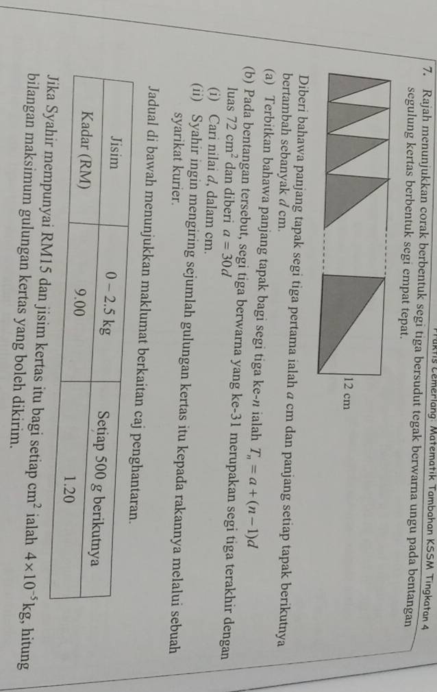 Tuktis Lemerlang: Matematik Tambahan KSSM Tingkatan 4 
7. Rajah menunjukkan corak berbentuk segi tiga bersudut tegak berwarna ungu pada bentangan 
segulung kertas berbentuk segi empat tepat.
12 cm
Diberi bahawa panjang tapak segi tiga pertama ialah a cm dan panjang setiap tapak berikutnya 
bertambah sebanyak d cm. 
(a) Terbitkan bahawa panjang tapak bagi segi tiga ke-” ialah T_n=a+(n-1)d
(b) Pada bentangan tersebut, segi tiga berwarna yang ke- 31 merupakan segi tiga terakhir dengan 
luas 72cm^2 dan diberi a=30d
(i) Cari nilai d, dalam cm. 
(ii) Syahir ingin mengiring sejumlah gulungan kertas itu kepada rakannya melalui sebuah 
syarikat kurier. 
Jadual di bawah menunjukkan maklumat berka
5 dan jisim kertas itu bagi setiap cm^2 ialah 4* 10^(-5)kg , hitung 
bilangan maksimum gulungan kertas yang boleh dikirim.