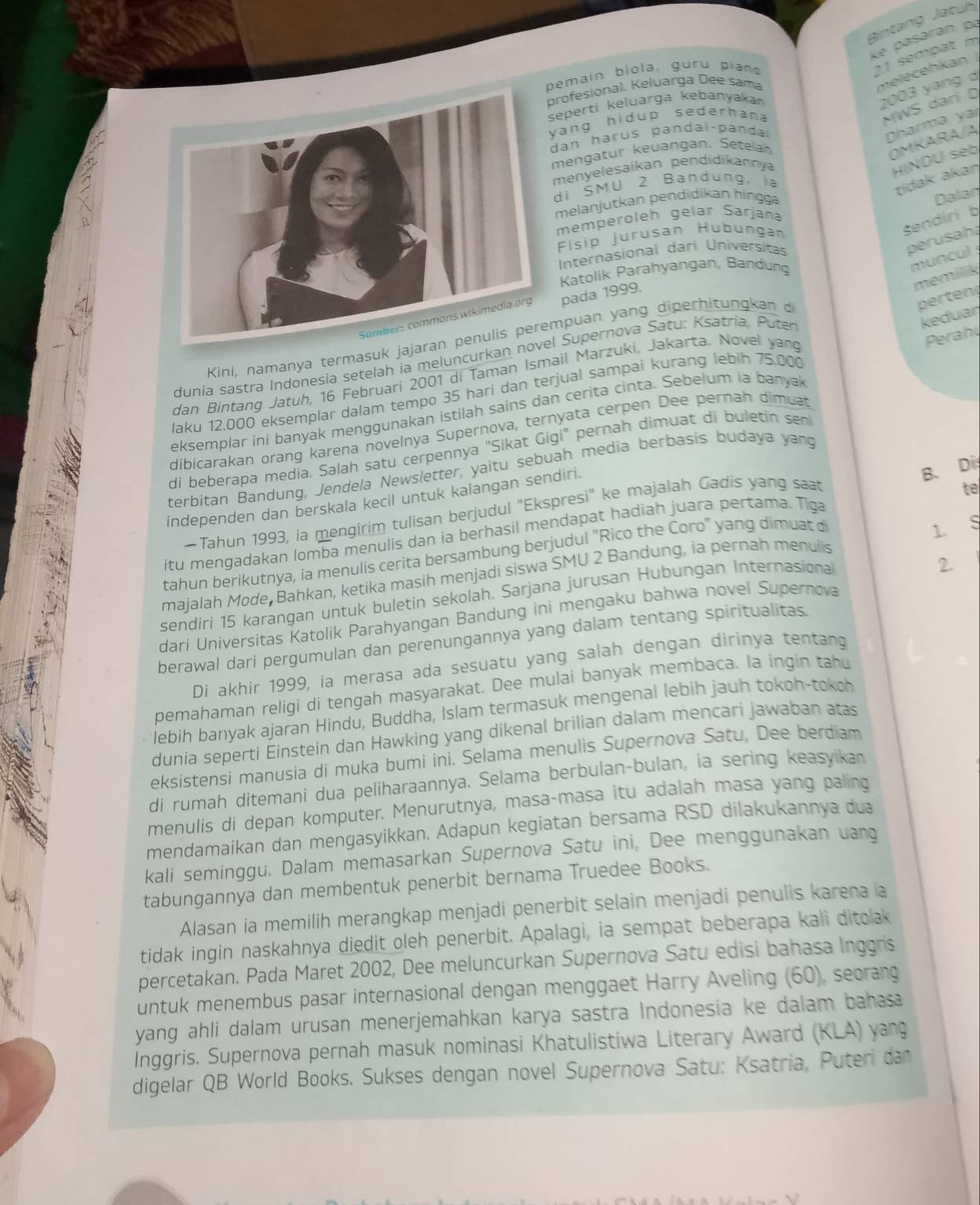 Bintang Jatuh
ke pasárán po
pemain biola, guru pian
21 sempat m
profesional. Keluarga Dee sama
melecehkan |
eperti keluarga kebanyakan
2003 yang d
ang hidup sederhana
MWS dari D
an harus pandaï-panda
Dharma yaí
mengatur keuangan. Setelah
OMKARA/A
menyelesaikan pendidikannya
HINDU seb
di SMU 2 Bandung, ia
tidak akaŋ
melanjutkan pendidikan hingg
Dalan
memperoleh gelär Šarjana
Fisip jurusan Hübungan
Sendiri b
Internasional dari Universitas
perusaha
Katolik Parahyangan, Bandung
muncul 
memilik
pada 1999.
Kini, namanya termasuk jajapuan yang diperhitun kan 
perten
dunía sastra Indønesia setelah ia meluncurkan n Supernova Satu: Ksatría. Puter
keduar
dan Bintang Jatuh, 16 Februari 2001 di Taman Ismail Marzuki, Jakarta. Novel yang
Perahy
laku 12.000 eksemplar dalam tempo 35 hari dan terjual sampai kurang lebih 75.000
eksemplar ini banyak menggunakan istilah sains dan cerita cinta. Sebelum ia banyak
dibicarakan orang karena novelnya Supernova, ternyata cerpen Dee pernah dimuat
di beberapa media. Salah satu cerpennya "Sikat Gigi" pernah dimuat di buletin sen
terbitan Bandung, Jendela Newsletter, yaitu sebuah media berbasis budaya yang
independen dan berskala kecil untuk kalangan sendiri.
B. Di
-Tahun 1993, ia mengirim tulisan berjudul "Ekspresi" ke majalah Gadis yang saat
te
itu mengadakan lomba menulis dan ia berhasil mendapat hadiah juara pertama. Tiga
tahun berikutnya, ia menulis cerita bersambung berjudul "Rico the Coro" yang dimuat di
1.
majalah Mode Bahkan, ketika masih menjadi siswa SMU 2 Bandung, ia pernah menulis ς
sendiri 15 karangan untuk buletin sekolah. Sarjana jurusan Hubungan Internasional
2.
dari Universitas Katolik Parahyangan Bandung ini mengaku bahwa novel Supernova
berawal dari pergumulan dan perenungannya yang dalam tentang spiritualitas.
Di akhir 1999, ia merasa ada sesuatu yang salah dengan dirinya tentang
pemahaman religi di tengah masyarakat. Dee mulai banyak membaca. la ingin tahu
lebih banyak ajaran Hindu, Buddha, Islam termasuk mengenal lebih jauh tokoh-tokch
dunia seperti Éinstein dan Hawking yang dikenal brilian dalam mencari jawaban atas
eksistensi manusia di muka bumi ini. Selama menulis Supernova Satu, Dee berdiam
di rumah ditemani dua peliharaannya. Selama berbulan-bulan, ia sering keasyikan
menulis di depan komputer. Menurutnya, masa-masa itu adalah masa yang paling
mendamaikan dan mengasyikkan. Adapun kegiatan bersama RSD dilakukannya dua
kali seminggu. Dalam memasarkan Supernova Satu ini, Dee menggunakan uang
tabungannya dan membentuk penerbit bernama Truedee Books.
Alasan ia memilih merangkap menjadi penerbit selain menjadi penulis karena a
tidak ingin naskahnya diedit oleh penerbit. Apalagi, ia sempat beberapa kali ditolak
percetakan. Pada Maret 2002, Dee meluncurkan Supernova Satu edisi bahasa Inggris
untuk menembus pasar internasional dengan menggaet Harry Aveling (60), seorang
yang ahli dalam urusan menerjemahkan karya sastra Indonesia ke dalam bahasa
Inggris. Supernova pernah masuk nominasi Khatulistiwa Literary Award (KLA) yang
digelar QB World Books. Sukses dengan novel Supernova Satu: Ksatria, Puteri dan