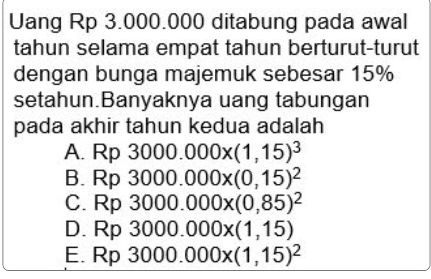 Uang Rp 3.000.000 ditabung pada awal
tahun selama empat tahun berturut-turut
dengan bunga majemuk sebesar 15%
setahun.Banyaknya uang tabungan
pada akhir tahun kedua adalah
A. Rp3000.000x(1,15)^3
B. Rp3000.000x(0,15)^2
C. Rp3000.000x(0,85)^2
D. Rp3000.000x(1,15)
E. R p 3000.000x(1,15)^2