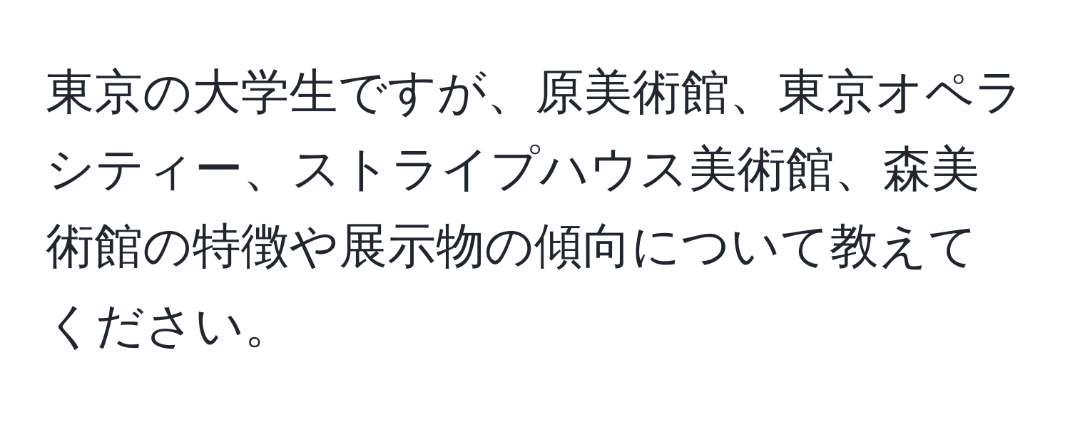 東京の大学生ですが、原美術館、東京オペラシティー、ストライプハウス美術館、森美術館の特徴や展示物の傾向について教えてください。