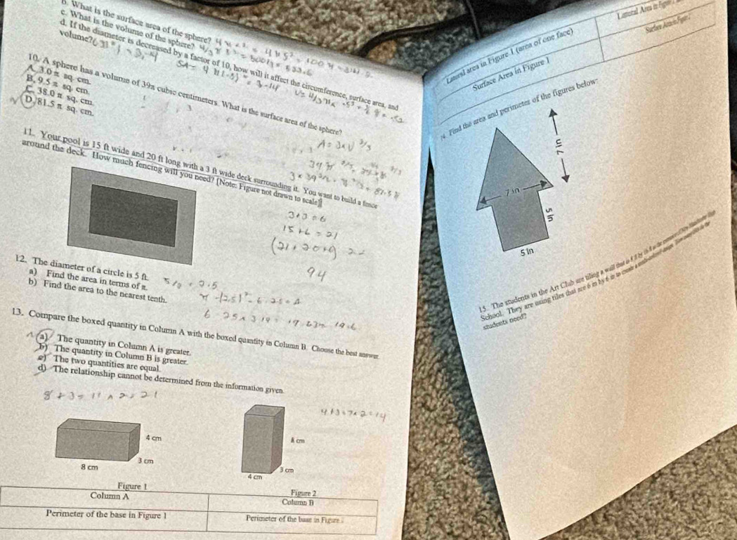 Camoral Ares in Fgr 
Surfara Atiacin Fgin 
6. What is the surface area of the sphere? “ 
c. What is the volume of the sphere?
volume?
aeral area in Figure 1 (area of one face
. If the diameter is decreased by a factor of 10, how will it affect the circumference, surface area, an
Surface Area in Figure
A. 3.0 π sq. cm.
B. 9.5n sq cm
C. 38 0sim sq. cm
0. A sphere has a volume of 39π cubic centimeters. What is the surface area of the sphere
Find the area and perimetes of the figures below
√ D_sqrt(8) 1.5 π sq. cm.
z in
5 In
5. The students in the Art Club are tiling a will that isft by in d wie entores by haden
a) Find the area in terms of π.
b) Find the area to the nearest tenth.
choul. They are using tiles that are 6 m by 6 in to com a ueilemm h on t o students need .
13. Compare the boxed quantity in Column A with the boxed quantity in Column B. Choose the best answer
A a) The quantity in Column A is greater.
b) The quantity in Column B is greater.
e) The two quantities are equal.
d) The relationship cannot be determined from the information given.

Figure 1 Figure 2
Column A Colurn B
Perimeter of the base in Figure 1 Perimeter of the base in Figure