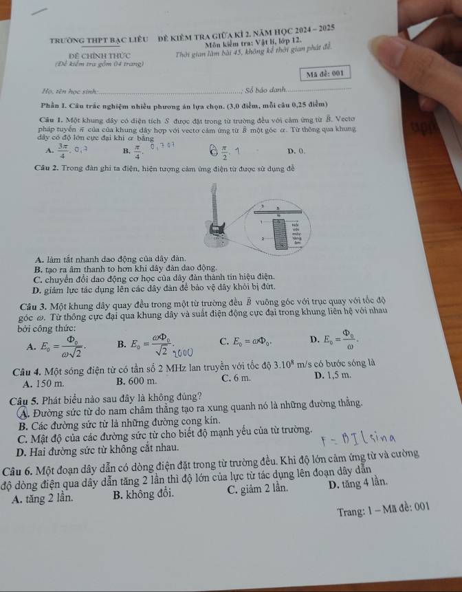 trường thPt bạc liêu đẻ kiêm tra giữa kỉ 2. năm HỌC 2024 - 2025
Môn kiểm tra: Vật lí, lớp 12.
Đề ChíNh THức Thời gian làm bài 45, không kế thời gian phát đề
(Để kiểm tra gồm 04 trang)
Mã đề: 001
Họ, tên học sinh_ - Số báo danh._
Phần I. Câu trắc nghiệm nhiều phương án lựa chọn. (3,0 điễm, mỗi câu 0,25 điểm)
Câu 1. Một khung dây có diện tích S được đặt trong từ trường đều với cảm ứng từ B. Vecto
pháp tuyển π của của khung dây hợp với vecto cảm ứng từ B một góc α. Từ thông qua khung
dây có độ lớn cực đại khi ơ bằng
A.  3π /4 ,0,? B.  π /4 .  π /2 . D. 0
Câu 2. Trong đàn ghi ta điện, hiện tượng cảm ứng điện từ được sử dụng đễ
A. làm tắt nhanh dao động của dây đàn.
B. tạo ra âm thanh to hơn khi dây đàn dao động.
C. chuyển đổi dao động cơ học của dây đàn thành tín hiệu điện.
D. giảm lực tác dụng lên các đây đàn để bảo vệ dây khỏi bị đứt.
Câu 3. Một khung dây quay đều trong một từ trường đều vector B vuông góc với trục quay với tốc độ
góc ω. Từ thông cực đại qua khung dây và suất điện động cực đại trong khung liên hệ với nhau
bởi công thức:
A. E_o=frac Phi _oomega sqrt(2). B. 5= 1000 C. E_0=omega Phi _0. D. E_o=frac Phi _oomega .
Câu 4. Một sóng điện từ có tần số 2 MHz lan truyền với tốc độ 3.10^8 m/s có bước sóng là
A. 150 m. B. 600 m. C. 6 m. D. 1,5 m.
Câu 5. Phát biểu nào sau đây là không đúng?
A. Đường sức từ do nam châm thẳng tạo ra xung quanh nó là những đường thẳng.
B. Các đường sức từ là những đường cong kín.
C. Mật độ của các đường sức từ cho biết độ mạnh yếu của từ trường.
D. Hai đường sức từ không cắt nhau.
Câu 6. Một đoạn dây dẫn có dòng điện đặt trong từ trường đều. Khi độ lớn cảm ứng từ và cường
độ dòng điện qua dây dẫn tăng 2 lần thì độ lớn của lực từ tác dụng lên đoạn dây dẫn
A. tăng 2 lần. B. không đổi. C. giảm 2 lần. D. tăng 4 lần.
Trang: 1 - Mã đề: 001