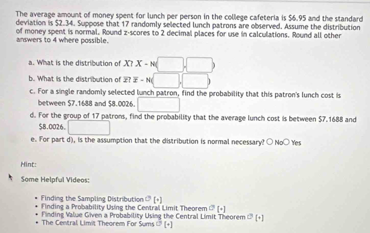 The average amount of money spent for lunch per person in the college cafeteria is $6.95 and the standard 
deviation is $2.34. Suppose that 17 randomly selected lunch patrons are observed. Assume the distribution 
of money spent is normal. Round z-scores to 2 decimal places for use in calculations. Round all other 
answers to 4 where possible. 
a. What is the distribution of X? X-N(□ ,□ )
b. What is the distribution of overline x?overline x-N(□ ,□ )
c. For a single randomly selected lunch patron, find the probability that this patron's lunch cost is 
between $7.1688 and $8.0026. □ 
d. For the group of 17 patrons, find the probability that the average lunch cost is between $7.1688 and
$8.0026. 
e. For part d), is the assumption that the distribution is normal necessary? ○ No( ) Yes 
Hint: 
Some Helpful Videos: 
Finding the Sampling Distribution O(+)
Finding a Probability Using the Central Limit Theorem C^3[+]
Finding Value Given a Probability Using the Central Limit Theorem^(C^1)[+]
The Central Limit Theorem For S ums C^1[+]