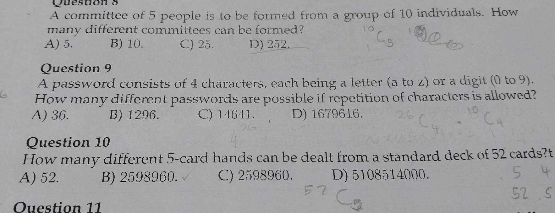 Questión 8
A committee of 5 people is to be formed from a group of 10 individuals. How
many different committees can be formed?
A) 5. B) 10. C) 25. D) 252.
Question 9
A password consists of 4 characters, each being a letter (a to z) or a digit (0 to 9).
How many different passwords are possible if repetition of characters is allowed?
A) 36. B) 1296. C) 14641. D) 1679616.
Question 10
How many different 5 -card hands can be dealt from a standard deck of 52 cards?t
A) 52. B) 2598960. C) 2598960. D) 5108514000.
Ouestion 11