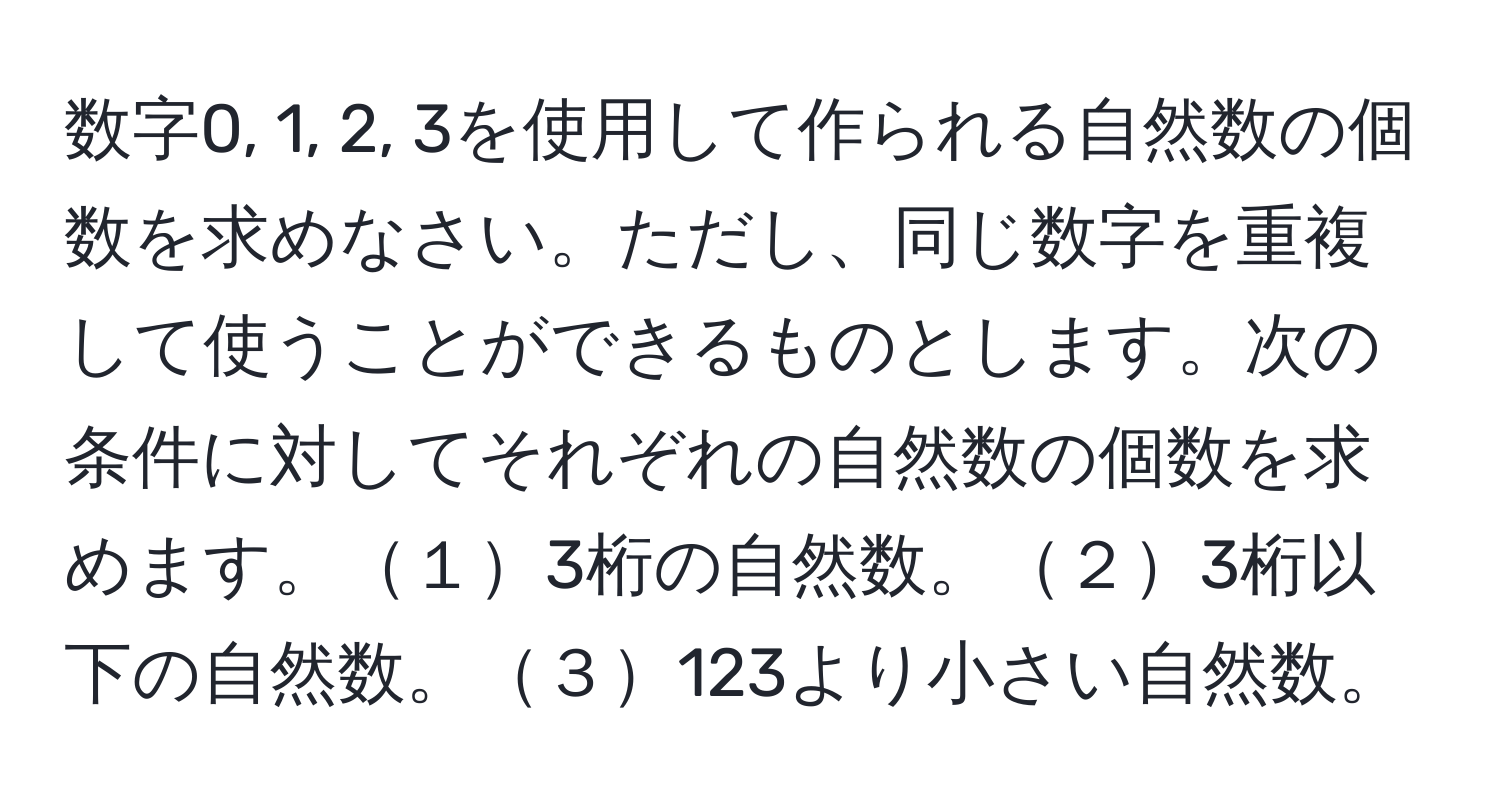 数字0, 1, 2, 3を使用して作られる自然数の個数を求めなさい。ただし、同じ数字を重複して使うことができるものとします。次の条件に対してそれぞれの自然数の個数を求めます。１3桁の自然数。２3桁以下の自然数。３123より小さい自然数。