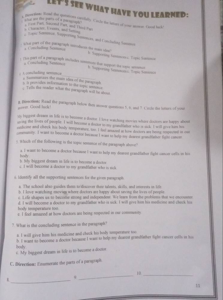 LET'S SEE WHAT HAVE YOU LEARNED:
What are the parts of a paragraph
A Direction: Read the questions carefully. Circle the letters of your answer. Good lack
a. First Part, Second Part, and Third Par
h Character, Events, and Setting
c. Topic Sentence, Supporting Sentences, and Concluding Sentence
a. Concluding Sentence
What part of the paragraph introduces the main idea? b. Supporting Sentences c. Topic Sentence
! This part of a paragraph includes sentences that support the topic sentence
⊥ Concluding Sentence
_
b. Supporting Sentencese. Topic Sentence
↓ A concluding sentence
Summarizes the main idea of the paragraph
b. It provides information to the topic sentence
c. Tells the reader what the paragraph will be about
B, Direction: Read the paragraph below then answer questions 5, 6, and 7. Circle the letters of your
answer. Good luck!
My biggest dream in life is to become a doctor. I love watching movies where doctors are happy about
saving the lives of people. I will become a doctor to my grandfather who is sick I will give him his
medicine and check his body temperature, too. I feel amazed at how doctors are being respected in our
community. I want to become a doctor because I want to help my dearest grandfather fight cancer
5. Which of the following is the topic sentence of the paragraph above?
a. I want to become a doctor because I want to help my dearest grandfather fight cancer cells in his
body.
b. My biggest dream in life is to become a doctor.
c. I will become a doctor to my grandfather who is sick.
6. Identify all the supporting sentences for the given paragraph.
a. The school also guides them to discover their talents, skills, and interests in life.
b. I love watching movies where doctors are happy about saving the lives of people.
c. Life shapes us to become strong and independent. We learn from the problems that we encounter
d. I will become a doctor to my grandfather who is sick. I will give him his medicine and check his
body temperature too.
e. I feel amazed at how doctors are being respected in our community.
7. What is the concluding sentence in the paragraph?
a. l will give him his medicine and check his body temperature too.
b. I want to become a doctor because I want to help my dearest grandfather fight cancer cells in his
body.
c. My biggest dream in life is to become a doctor.
C. Direction: Enumerate the parts of a paragraph
10._
8._
9.
_
11