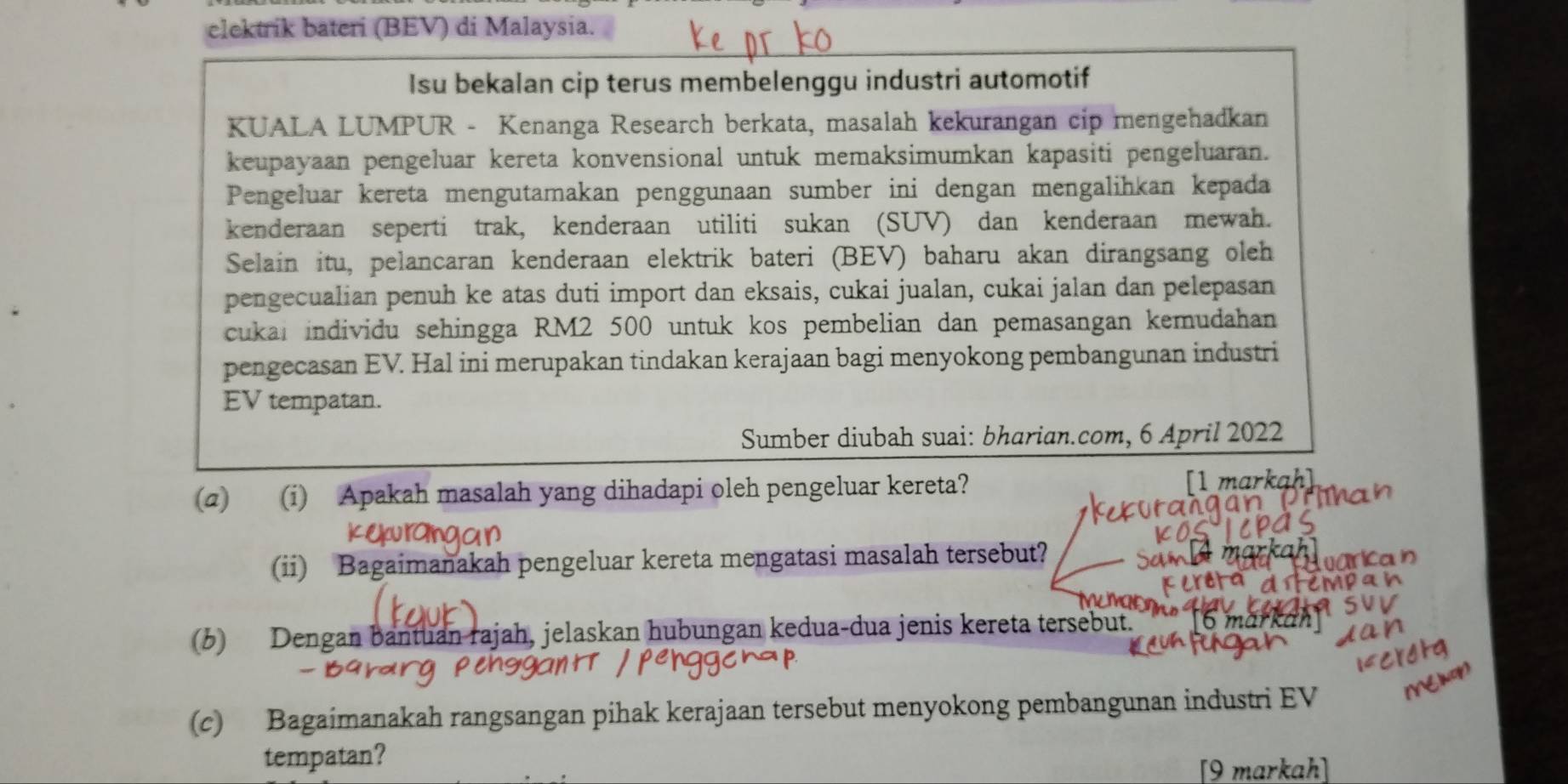 elektrik bateri (BEV) di Malaysia. 
Isu bekalan cip terus membelenggu industri automotif 
KUALA LUMPUR - Kenanga Research berkata, masalah kekurangan cip mengehadkan 
keupayaan pengeluar kereta konvensional untuk memaksimumkan kapasiti pengeluaran. 
Pengeluar kereta mengutamakan penggunaan sumber ini dengan mengalihkan kepada 
kenderaan seperti trak, kenderaan utiliti sukan (SUV) dan kenderaan mewah. 
Selain itu, pelancaran kenderaan elektrik bateri (BEV) baharu akan dirangsang oleh 
pengecualian penuh ke atas duti import dan eksais, cukai jualan, cukai jalan dan pelepasan 
cukai individu sehingga RM2 500 untuk kos pembelian dan pemasangan kemudahan 
pengecasan EV. Hal ini merupakan tindakan kerajaan bagi menyokong pembangunan industri 
EV tempatan. 
Sumber diubah suai: bharian.com, 6 April 2022 
(2) (i) Apakah masalah yang dihadapi oleh pengeluar kereta? [1 markah] 
(ii) Bagaimanakah pengeluar kereta mengatasi masalah tersebut? 
varican 
cMpa 
(b) Dengan bantuan rajah, jelaskan hubungan kedua-dua jenis kereta tersebut. 
(c) Bagaimanakah rangsangan pihak kerajaan tersebut menyokong pembangunan industri EV 
tempatan? 
[9 markah]