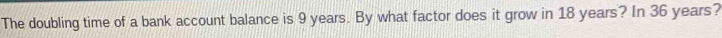The doubling time of a bank account balance is 9 years. By what factor does it grow in 18 years? In 36 years?