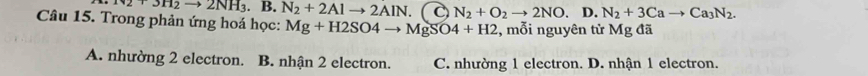 N2+3H_2to 2NH_3. B. N_2+2Alto 2AIN. N_2+O_2to 2NO D. N_2+3Cato Ca_3N_2. 
Câu 15. Trong phản ứng hoá học: Mg+H2SO4to MgSO4+H2 , mỗi nguyên tử Mg đã
A. nhường 2 electron. B. nhận 2 electron. C. nhường 1 electron. D. nhận 1 electron.