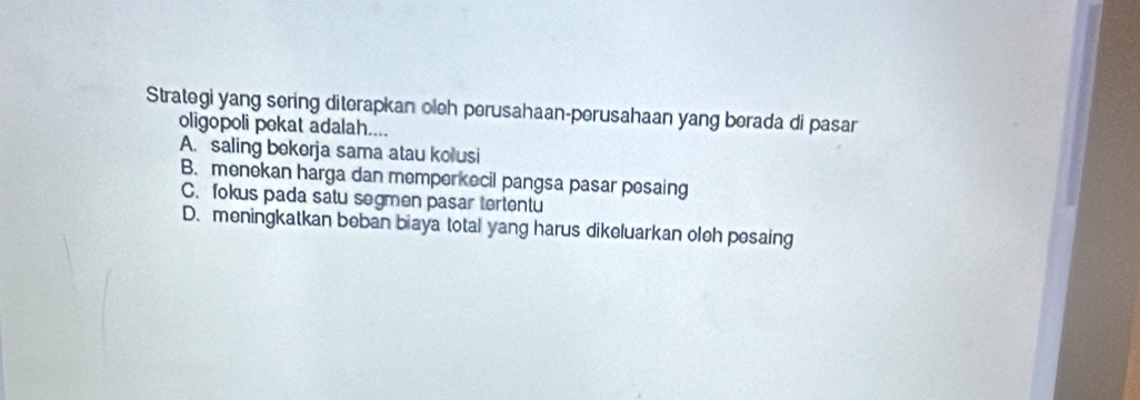 Strategi yang sering diterapkan oleh perusahaan-perusahaan yang berada di pasar
oligopoli pokat adalah....
A. saling bokerja sama atau kolusi
B. menekan harga dan memperkecil pangsa pasar pesaing
C. fokus pada satu segmen pasar tertentu
D. meningkatkan beban biaya total yang harus dikeluarkan oleh posaing