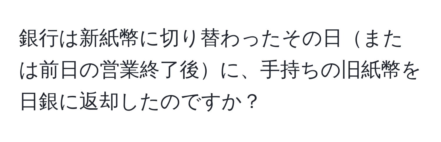 銀行は新紙幣に切り替わったその日または前日の営業終了後に、手持ちの旧紙幣を日銀に返却したのですか？