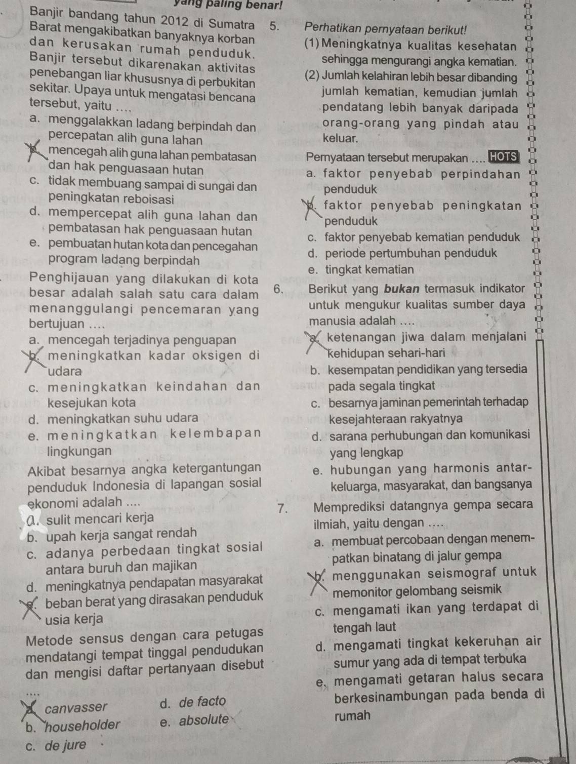 yang paling benar!
Banjir bandang tahun 2012 di Sumatra 5. Perhatikan pernyataan berikut!
Barat mengakibatkan banyaknya korban (1)Meningkatnya kualitas kesehatan
dan kerusakan rumah penduduk.
sehingga mengurangi angka kematian.
Banjir tersebut dikarenakan aktivitas
penebangan liar khususnya di perbukitan (2) Jumlah kelahiran lebih besar dibanding
sekitar. Upaya untuk mengatasi bencana jumlah kematian, kemudian jumlah
tersebut, yaitu ....
pendatang lebih banyak daripada
a. menggalakkan ladang berpindah dan orang-orang yang pindah atau
percepatan alih guna lahan keluar.
mencegah alih guna lahan pembatasan Pernyataan tersebut merupakan .... HOTS
dan hak penguasaan hutan a. faktor penyebab perpindahan
c. tidak membuang sampai di sungai dan
penduduk
peningkatan reboisasi
faktor penyebab peningkatan
d. mempercepat alih guna lahan dan
pembatasan hak penguasaan hutan penduduk
c. faktor penyebab kematian penduduk
e. pembuatan hutan kota dan pencegahan d. periode pertumbuhan penduduk
program ladang berpindah
e. tingkat kematian
Penghijauan yang dilakukan di kota
besar adalah salah satu cara dalam 6. Berikut yang bukan termasuk indikator
menanggulangi pencemaran yang untuk mengukur kualitas sumber daya
bertujuan .... manusia adalah ….
a. mencegah terjadinya penguapan a ketenangan jiwa dalam menjalani
b. meningkatkan kadar oksigen di kehidupan sehari-hari
udara b. kesempatan pendidikan yang tersedia
c. meningkatkan keindahan dan pada segala tingkat
kesejukan kota c. besarnya jaminan pemerintah terhadap
d. meningkatkan suhu udara kesejahteraan rakyatnya
e. m e n i n ɡ k a t k  a n ke l e m b a p a n d. sarana perhubungan dan komunikasi
lingkungan yang lengkap
Akibat besarnya angka ketergantungan e. hubungan yang harmonis antar-
penduduk Indonesia di lapangan sosial keluarga, masyarakat, dan bangsanya
ekonomi adalah ....
7. Memprediksi datangnya gempa secara
(. sulit mencari kerja
ilmiah, yaitu dengan ....
b. upah kerja sangat rendah
c. adanya perbedaan tingkat sosial a. membuat percobaan dengan menem-
patkan binatang di jalur gempa
antara buruh dan majikan
d. meningkatnya pendapatan masyarakat b. menggunakan seismograf untuk
e. beban berat yang dirasakan penduduk memonitor gelombang seismik
usia kerja c. mengamati ikan yang terdapat di
Metode sensus dengan cara petugas tengah laut
mendatangi tempat tinggal pendudukan d. mengamati tingkat kekeruhan air
dan mengisi daftar pertanyaan disebut sumur yang ada di tempat terbuka
e、 mengamati getaran halus secara
a canvasser d. de facto berkesinambungan pada benda di
b. householder e. absolute rumah
c. de jure .